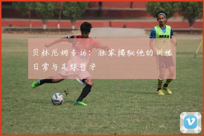 贝林厄姆专访：独家揭秘他的训练日常与足球哲学