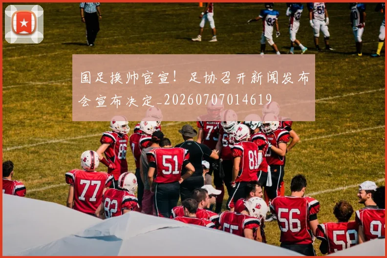 国足换帅官宣！足协召开新闻发布会宣布决定_20260707014619