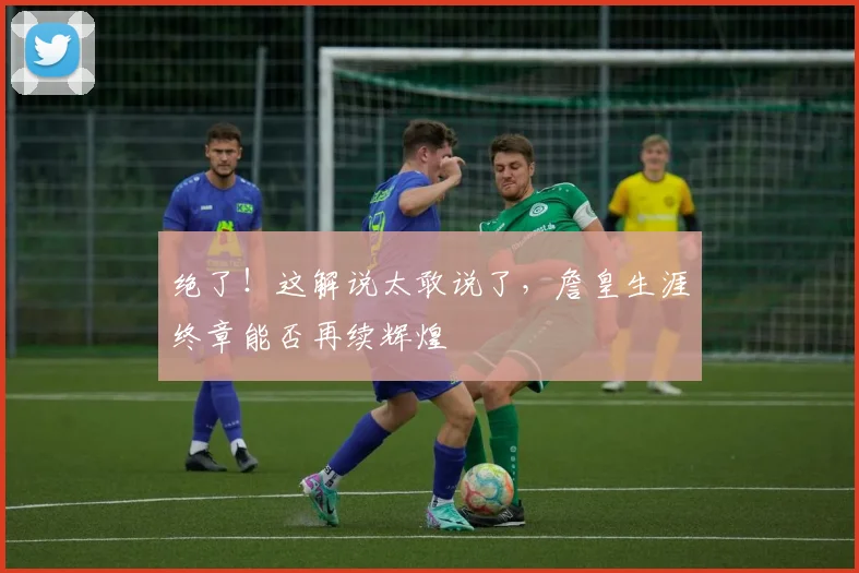 绝了！这解说太敢说了，詹皇生涯终章能否再续辉煌