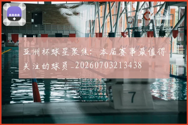 亚洲杯球星聚焦：本届赛事最值得关注的球员_20260703213438