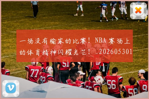 一场没有输家的比赛！NBA 赛场上的体育精神闪耀光芒！_20260530144135