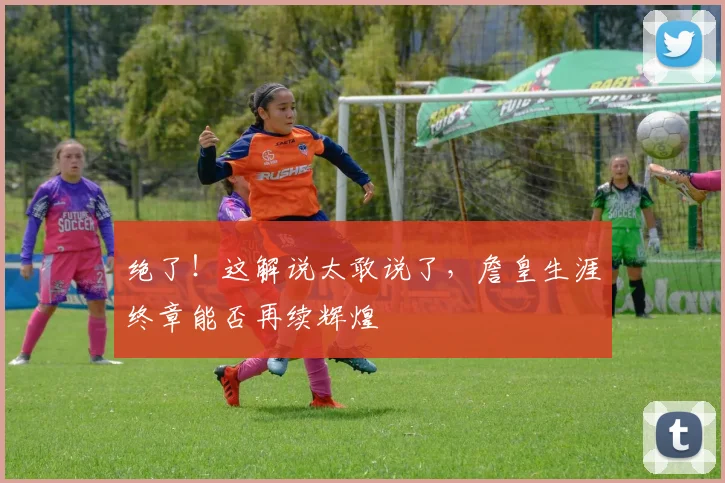 绝了!这解说太敢说了,詹皇生涯终章能否再续辉煌