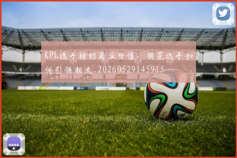 KPL选手榜的商业价值,明星选手如何引领潮流_20260529145915