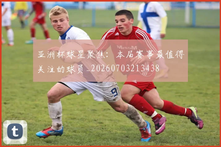 亚洲杯球星聚焦：本届赛事最值得关注的球员_20260703213438