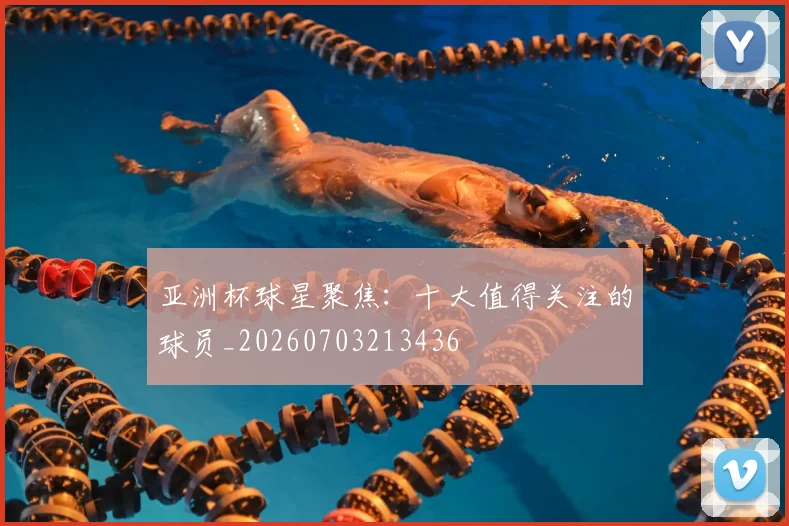 亚洲杯球星聚焦：十大值得关注的球员_20260703213436