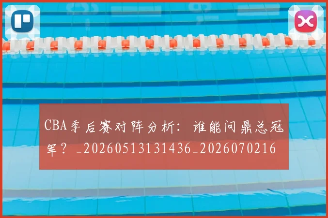 CBA季后赛对阵分析：谁能问鼎总冠军？_20260513131436_20260702163557